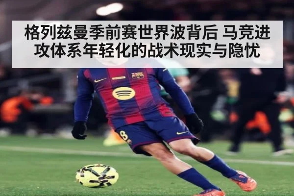 格列兹曼季前赛世界波背后 马竞进攻体系年轻化的战术现实与隐忧